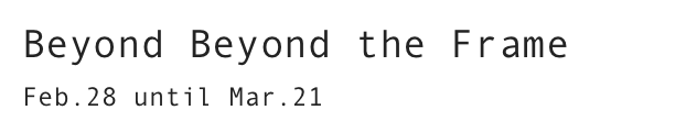 Beyond Beyond the Frame
Feb.28 until Mar.21