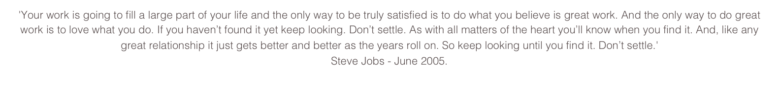 'Your work is going to fill a large part of your life and the only way to be truly satisfied is to do what you believe is great work. And the only way to do great work is to love what you do. If you haven’t found it yet keep looking. Don’t settle. As with all matters of the heart you’ll know when you find it. And, like any great relationship it just gets better and better as the years roll on. So keep looking until you find it. Don’t settle.' Steve Jobs - June 2005.