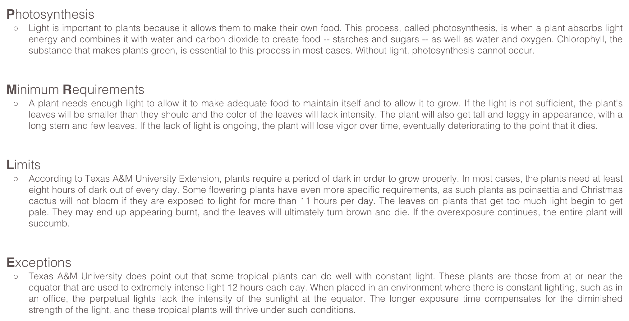 Photosynthesis
Light is important to plants because it allows them to make their own food. This process, called photosynthesis, is when a plant absorbs light energy and combines it with water and carbon dioxide to create food -- starches and sugars -- as well as water and oxygen. Chlorophyll, the substance that makes plants green, is essential to this process in most cases. Without light, photosynthesis cannot occur.  
Minimum Requirements
A plant needs enough light to allow it to make adequate food to maintain itself and to allow it to grow. If the light is not sufficient, the plant's leaves will be smaller than they should and the color of the leaves will lack intensity. The plant will also get tall and leggy in appearance, with a long stem and few leaves. If the lack of light is ongoing, the plant will lose vigor over time, eventually deteriorating to the point that it dies.  
Limits
According to Texas A&M University Extension, plants require a period of dark in order to grow properly. In most cases, the plants need at least eight hours of dark out of every day. Some flowering plants have even more specific requirements, as such plants as poinsettia and Christmas cactus will not bloom if they are exposed to light for more than 11 hours per day. The leaves on plants that get too much light begin to get pale. They may end up appearing burnt, and the leaves will ultimately turn brown and die. If the overexposure continues, the entire plant will succumb.  
Exceptions
Texas A&M University does point out that some tropical plants can do well with constant light. These plants are those from at or near the equator that are used to extremely intense light 12 hours each day. When placed in an environment where there is constant lighting, such as in an office, the perpetual lights lack the intensity of the sunlight at the equator. The longer exposure time compensates for the diminished strength of the light, and these tropical plants will thrive under such conditions.